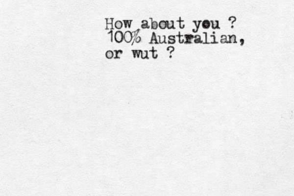 How about you ? 100% Australian, or wut ?