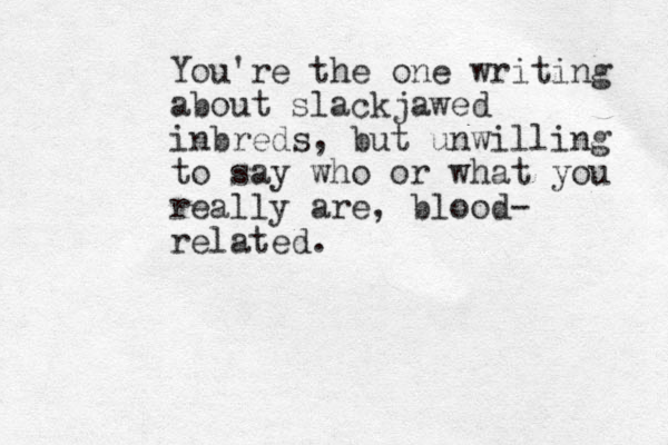 You're the one writing about slackjawed inbreds, but unwilling to say who or what you really are, blood- related. 