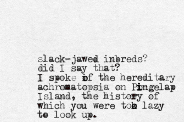 slack-jawed inbreds? did I say that? I spoke if the hereditary achromatopsia on Pongelap i i i Island, the history of which you were tok o o lazy to look up. o o 