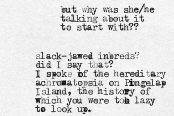 slack-jawed inbreds? did I say that? I spoke if the hereditary achromatopsia on Pongelap i i i Island, the history of which you were tok o o lazy to look up. o o but why was she/he talking about it to start with?? 