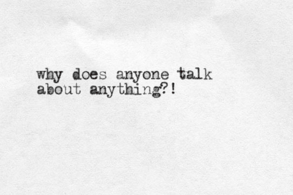 why does anyone talk about anything?!