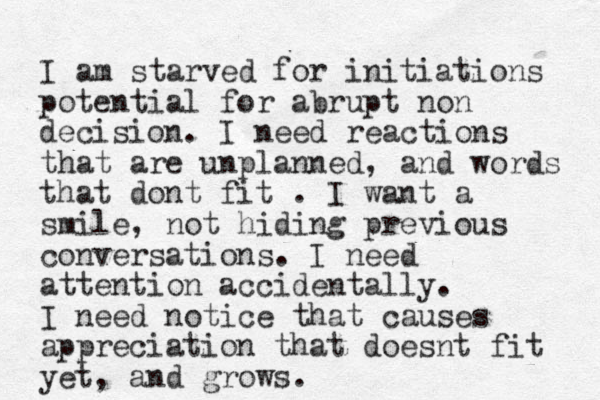 I am starved for initiations potential for abrupt non decision. I need reactions that are unplanned, and words that dont fit . I want a smile, not hiding previous conversations. I need attention accidentally. I need notice that causes appreciation that doesnt fit yet, and grows. 