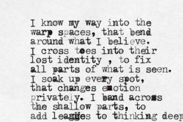 I know my way into the warp spaces, that bend around what I believe. I cross toes into their lost identity , to fix all parts of what is seen. I soak up every spot, that changes emotion privately. I band across the shallow parts, to add leauge gu Ues to thinking deep 