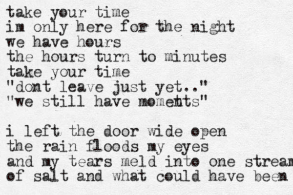 take your time im only here for the night we have hours the hours turn to minutes take your time "dont leave just yet.." "we still have momet nts " i left the door wide open the rain floods my eyes and my tears meld into one stream of salt and what could have been 
