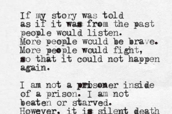 If my story was told as if it was from the past people would listen. More people would be brave. More people would fight, so that it could not happen again. I am not a pro i isoner inside of a prison. I am not beaten or starved. However, it is silent death 