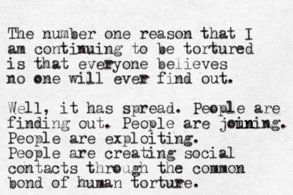 The number one reason that I am continuing to be tortured is that everyone believes no one will ever find out. Well, it has spread. People are finding out. People are joun ining. People are exploiting. People are creating social contacts through the common bond of human torture.