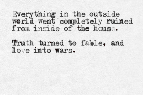 Everything in the outside world went completely ruined from inside of the house. Truth turned to fable, and love into wars. 