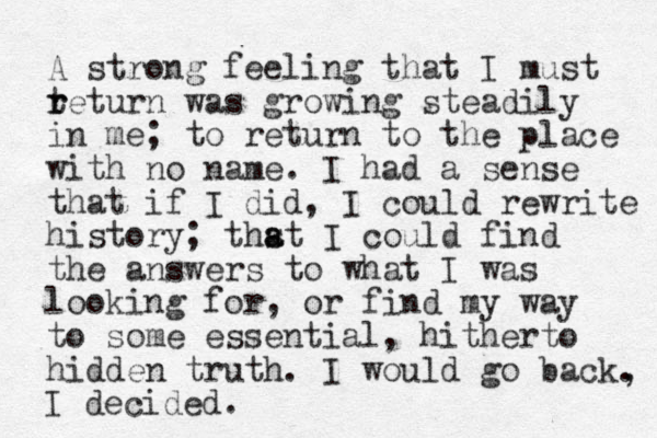 A strong feeling that I must teturn r r was growing steadily in me; to return to the place with no name. I had a sense that if I did, I could rewrite history; thst I a a could find the answers to what I was looking for, or find my way to some essential, hitherto hidden truth. I would go back. , I decided.