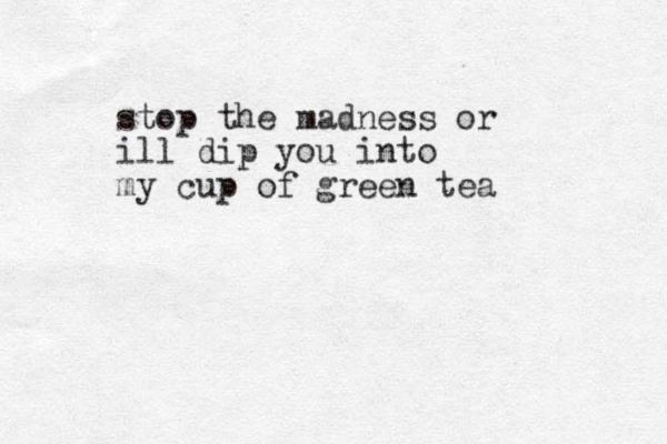 stop the madness or ill dip you into my cup of green tea
