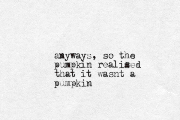 anyways, so the pumpkin realised that it wasnt a pumpkin