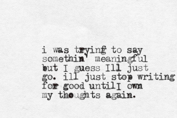 i was tryinf g to say somethin' meaningful but I guess Ill just go. ill just stop writing for good until I own my thoughts again. 