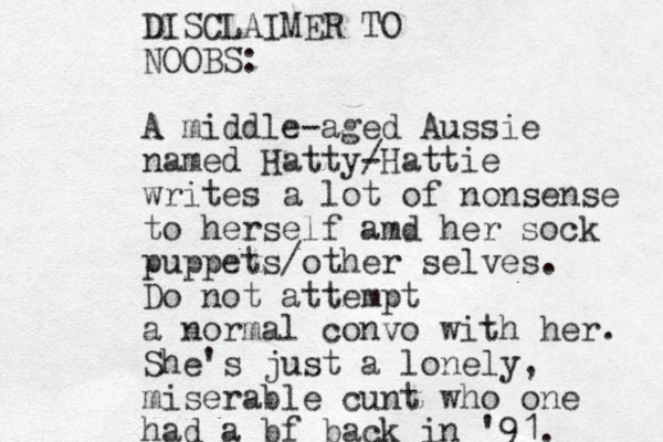 DISCLAIMER TO NOOBS: A middle-aged Aussie named Hatty- /Hattie writes a lot of nonsense to herself amd her sock puppets/other selves. Do not attempt a normal convo with her. She's just a lonely, miserable cunt who one had a bf back in '91. 