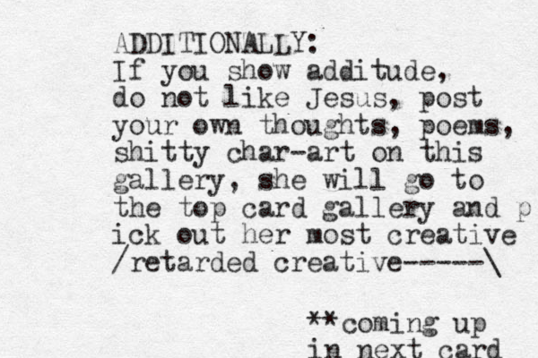 ADDITIONALLY: If you show additude, do not like Jesus, post your own thoughts, poems, shitty char-art on this gallery, she will go to the top card gallery and p ick out her most creative /retarded creative-----\ **coming up in next card 