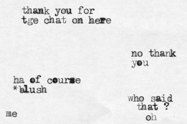 thank you for tge chat on here no thank you ha of course *blush who said that ? me oh 