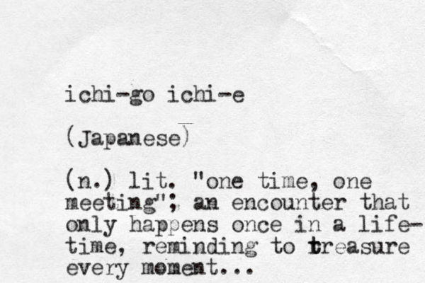 ichi-go ichi-e (Japanese) (n.) lit. "one time, one meeting"; an encounter that only happens once in a life- time, reminding to r t treasure every moment...