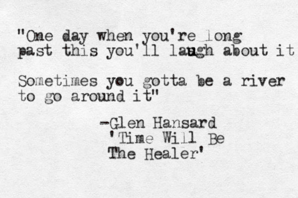 "One day when you're long past this you'll las u u ugh about it Sometimes you gotta be a river to go around it" -Glen Hansard 'Time Will Be The Healer' 