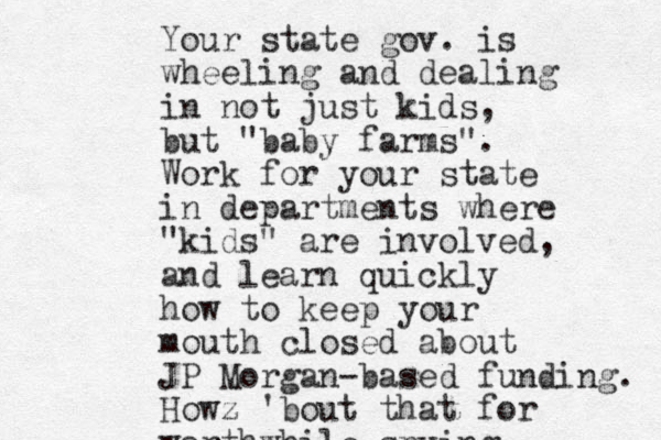 Your state gov. is wheeling and dealing in not just kids, but "baby farms". Work for your state in departments where "kids" are involved, and learn quickly how to keep your mouth closed about JP Morgan-based funding. Howz 'bout that for worthwhile spying
