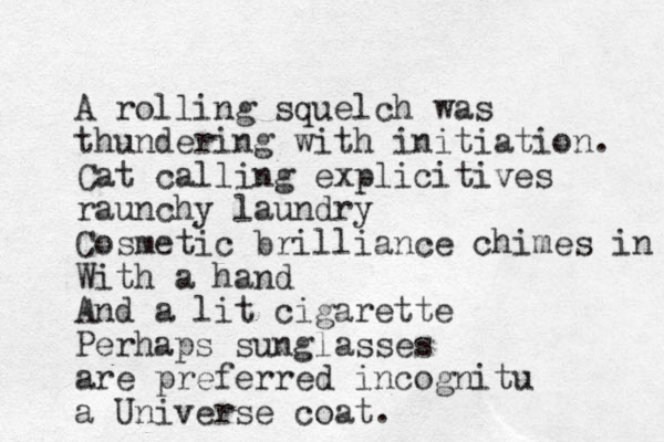 A rolling squelch was thundering with initiation. Cat calling explicitives raunchy laundry Cosmetic brilliance chimes in With a hand And a lit cigarette Perhaps sunglasses are preferred incognitu a Universe coat. 