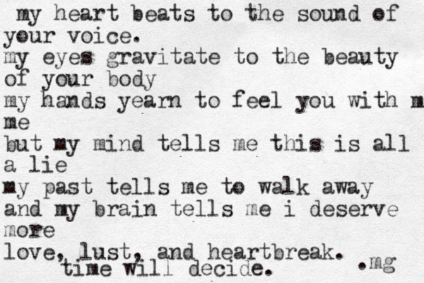 my heart beats to the sound of your voice. my eyes gravitate to the beauty of your body my hands yearn to feel you with me me but my mind tells me this is all a lie my past tells me to walk away and my brain tells me i deserve more love, lust, and heartbreak. time will decide. .mg 