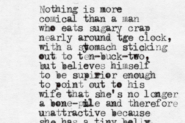 Nothing is more comical than a man who eats sugary crap nearly around tge clock, with a sy tomach sticking out to ten-buck-te wo, but believes himself to be supirior enough to point out to his wife that she's no longer a bone-pu i ile and therefore unattractive because she has a tiny belly. 