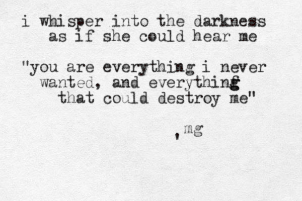 i whisper into the darkness as if she could hear me "you are everything i never wanted, and everythinf g g g that could destroy me" ' mg