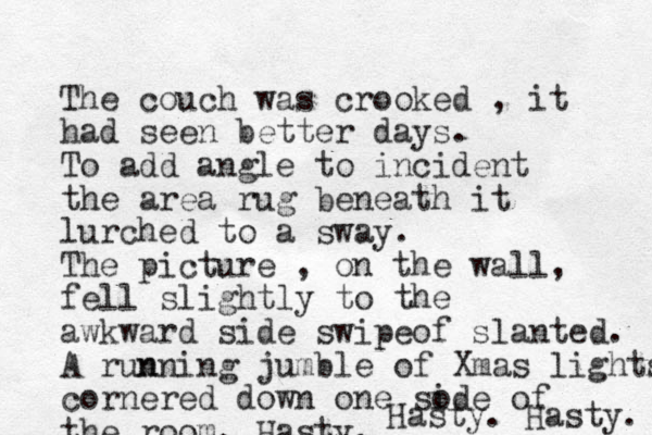 The couch was crooked , it had seen better days. To add angle to incident the area rug beneath it lurched to a sway. The picture , on the wall, fell slightly to the awkward side swipeof slanted. A run nning jumble of Xmas lights cornered down one sode i of the room. Hasty. Hasty. Hasty. 