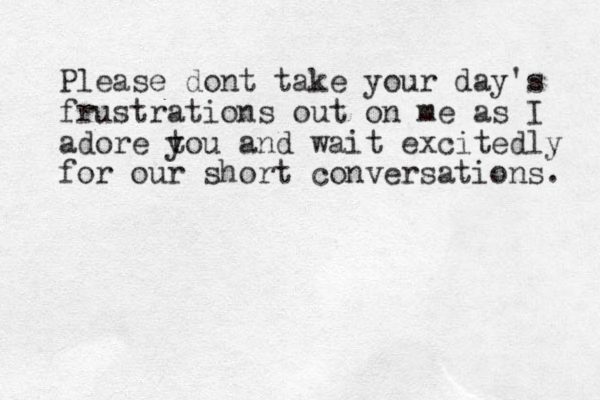 Please dont take your day's frustrations out on me as I adore t you and wait excitedly for our short conversations. 