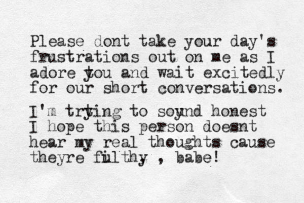 Please dont take your day's frustrations out on me as I adore t you and wait excitedly for our short conversations. I'm trtin y g to soy und honest I hope this person doesnt hear my real thoughts cause theyre fulthy i , , babe e! 