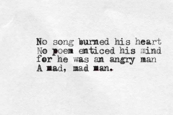 No song burned his heart No poem enticed his mind for he was an angry man A mad, mad man. 
