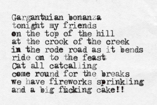 Gargantuian bonanza tonight my friends on the top of the hill at the crook of the creek in the rode road as it bends ride on to the feast Cat all catcalling come round for the breaks we have fireworks sprinkling and a big ficking cake u u !!