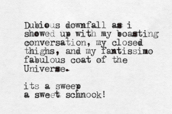 Dubious downfall as i showed up with my boasting conversation, my closed thighs, and my fantissimo fabulous coat of the Universe. its a sweep a sweet schnook!