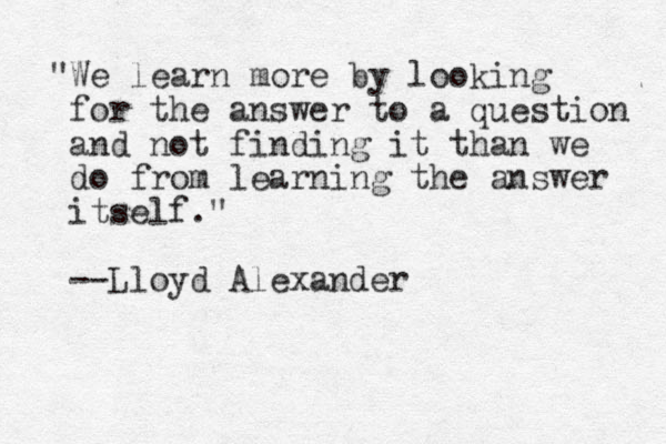 "We learn more by looking for the answer to a question and not finding it than we do from learning the answer itself." --Lloyd Alexander