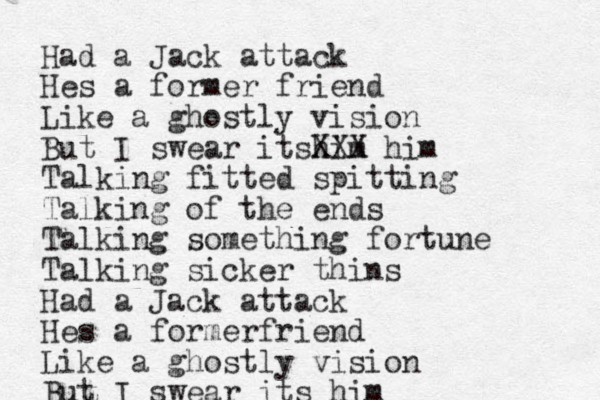 Had a Jack attack Hes a former friend Like a ghostly vision But I swear itshim XXX him Talking fitted spitting Talking of the ends Talking something fortune Talking sicker thins Had a Jack attack Hes a formerfriend Like a ghostly vision But I swear its him