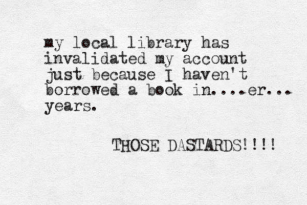 my local library has invalidated my account just because I haven't borrowed a book in ....er... years. THOSE DASTARDS!!!! 