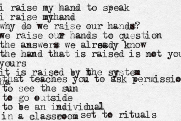 i raise my hand to speak i raise mt yhand why do we raise our hands? we raise our hands to question the answers we alrss eady know the hand that is raised is not you yours it is raised by h the system ha that teaches you to ask permission to see the sun to go outside to be an individual in a classeoom r set to rituals 