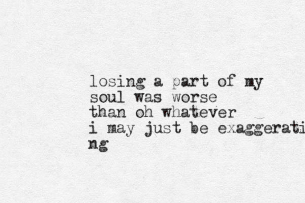losing a part of my soul was worse than oh whatever i may just be exaggerati ng