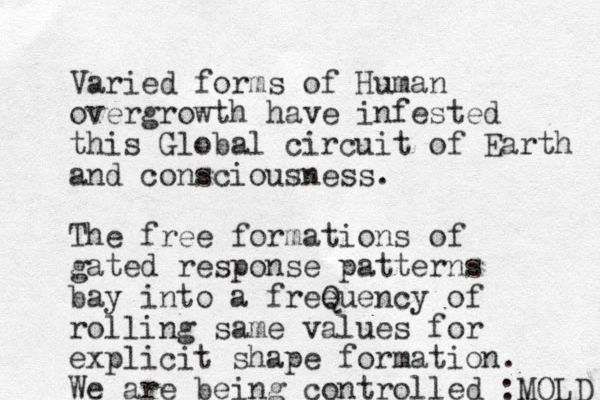 Varied forms of Human overgrowth have infested this Global circuit of Earth and consciousness. The free formations of gated response patterns bay into a freeuency Q of rolling same values for explicit shape formation. We are being controlled :MOLD 