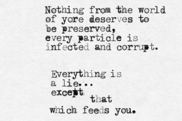 Nothing from the world of yore deserves to be preserved, every particle is infected and corrupt. Everything is a lie... excet pt p that which feeds you.