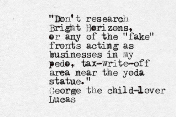 "Don't research Bright Horizons, or any of the "fake" fronts acting as business es in my pedo, tax-write-off area near the yoda statue." Geore ge the child-lover Lucas