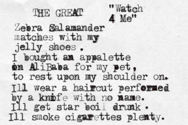 Zebra salamander matches with my jelly shoes THE GREAT S . I bought a n appalette in o AliBaba for my pet to rest upon my shoulder on. , Ill wear a haircut performed by a knofe with no name. i i Ill get star boil drunk . Ill smoke cigarettes plenty. "Watch 4 Me" 
