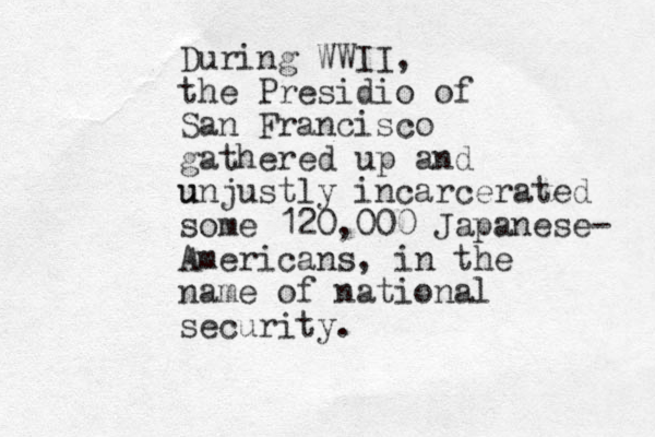 During WWII, the Presidio of San Francisco gathered up and u unjustly incarcerated some 120,000 Japanese- Americans, in the name of national security.