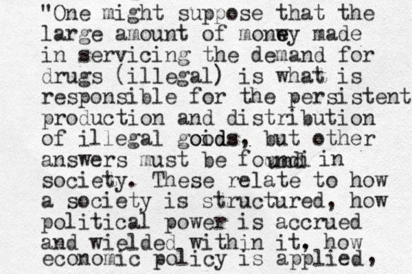 "One might suppose that the large amount of monw e ey made in servicing the demand for drugs (illegal) is what is responsible for the persistent production and distribution of illegal goids oods, but other answers must be foun i d und in society. These relate to how a society is structured, how political power is accrued and wielded within it. , how economic policy is applied , 