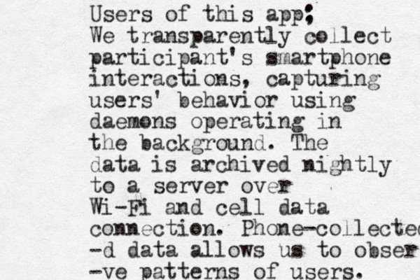 Users of this app; : We transparently collect participant's smartphone interactions, capturing users' behavior using daemons operating in the background. The data is archived nightly to a server over Wi-Fi and cell data connection. Phone-collected -d data allows us to obser -ve patterns of users. 