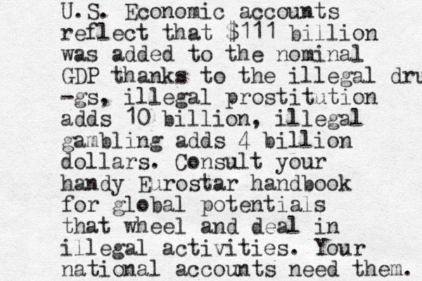 U.S. Economic accounts reflect that $111 billion was added to the nominal GDP thanks to the illegal drugs -gs, illegal prostitution adds 10 billion, illegal gambling adds 4 billion dollars. Consult your handy Eurostar handbook for global potentials that wheel and deal in illegal activities. Your national accounts need them. 
