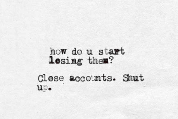 how do u start losing them? Close accounts. Shut up.
