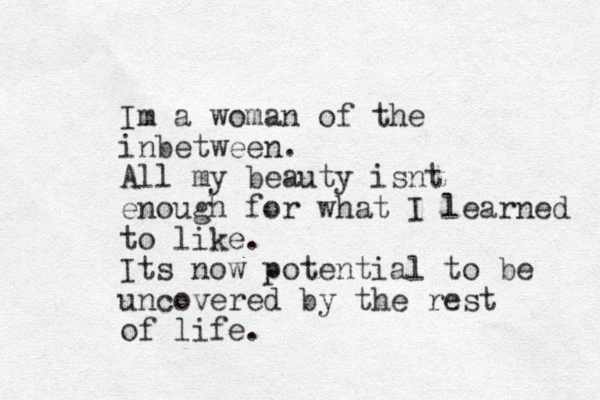 Im a woman of the inbetween. All my beauty isnt enough for what I learned to like. Its now potential to be uncovered by the rest of life. 