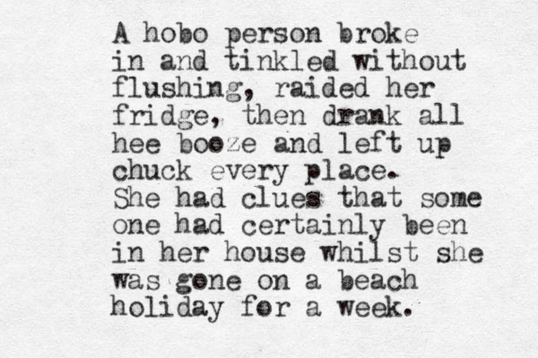A hobo person broke in and tinkled without flushing, raided her fridge, the n drank all hee booze and left up chuck every place. She had clues that some one had certainly been in her house whilst she was gone on a beach holiday for a week.