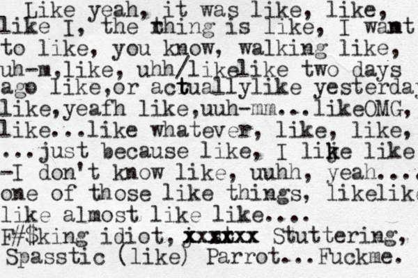 Like yeah, it was like, like, like I, the r thing is like, I wamt n to like, you know, walking like, uh-m,like, uhh/likelike two days ago like,or acr t t tuallylike yesterday like,yeafh like,uuh-mm ...likeOMG, like...like whatever, like, like, ...just because like, I lije k k like -I don't know like, uuhh, yeah.... one of those like things, likelike like almost like like.... F #$king idiot, j x x x sr t xxxxx xxxxxx Stuttering, Spasstic (like) Parrot...Fuckme. 