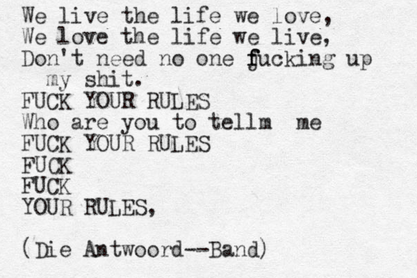 We live the life we love, We love the life we live, Don't need no one j f f fucking up my shit. FUCK YOUR RULES Who are you to tellm me FUCK YOUR RULES FUCK FUCK YOUR RULES, (Die Antwoord --Band)