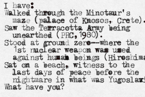 I have: Walked through the Minotaur's maze (palace of Knosos, Crete). Saw the Terracotta Army being unearthed (PRC, 1980). Stood at ground zero --where the 1st nuclear weapon was used against humab n beings (Hiroshima Sat on a beach, witness to the last days of peace before the nightmare in what was Yugoslax via v What have you?